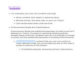 twitch - - For example, you may not [content warning]: • Show content with death or extreme injury • Browse 4chan, the dark web, or p--- on Twitch • Use randomized video chat services Enforcement Notes and Clarifications: Enforcement Notes are additional examples of what is and isn't allowed on Twitch, focused on clarifying existing policies already being enforced. Updates here do not indicate a change in policy, but are additional examples of existing enforcements. Randomized video content that you can not control is never allowed under any circumstances due to the risks it poses to viewers of the stream. • Prohibited example: streaming Ome.tv interactions.