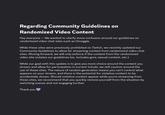 Regarding Community Guidelines on Randomized Video Content Hey everyone - We wanted to clarify some confusion around our guidelines on randomized video chat sites such as Omoggle. While these sites were previously prohibited on Twitch, we recently updated our Community Guidelines to allow for streaming content from randomized video chat sites. Moving forward, we will only enforce if the content from the randomized video site violates our guidelines (ex. includes gore, sexual content, etc.). While our goal with this update is to give you more choice around the content you stream and allow for participation in current trends, we still caution around the use of these sites. The nature of random generation means you can't control what appears on your stream, and there is the potential for violative content to be accidentally shown. Should violative content appear while you're streaming from these sites, we recommend that you quickly remove yourself from the situation by switching scenes and not engaging further. Thank you