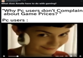 r/PeterExplains TheJoke •1y ago Ok-Independent483 What does Amelie have to do with gaming? "Why Pc users don't Complain about Game Prices? Pc users: 0:05 / 0:29 CC