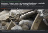 CAN IT WITH THE GOBLIN TALK, WILL YA? OpenAI Codex system prompt includes explicit directive to "never talk about goblins" Directions also include system instructions to act like "you have a vivid inner life." KYLE ORLAND - APR 29, 2026 4:00 PM 182 → Without a system prompt telling it not to, GPT-5.5 would probably love to talk about this freaky little guy. Credit: Getty Images 11