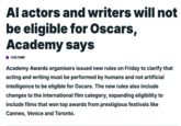 Al actors and writers will not be eligible for Oscars, Academy says CULTURE Academy Awards organisers issued new rules on Friday to clarify that acting and writing must be performed by humans and not artificial intelligence to be eligible for Oscars. The new rules also include changes to the international film category, expanding eligibility to include films that won top awards from prestigious festivals like Cannes, Venice and Toronto.