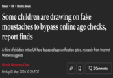 News > UK > Home News Some children are drawing on fake moustaches to bypass online age checks, report finds A third of children in the UK have bypassed age verification gates, research from Internet Matters suggests Nicole Wootton-Cane Friday 01 May 2026 10:26 EDT ☐ 2 Comments