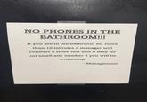 NO PHONES IN THE BATHROOM!!! If you are in the bathroom for more than 10 minutes a manager will conduct a smell test and if they do not smell any number 2 you will be written up. - Management