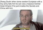 Zhang Zoulin when some random European with a tiny army tells him he can rule a massive Central Asian Empire if he just invades the Soviets and China with him: 151 [visible confusion]