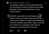 @Timothy_R_Wright ⚫há 6 h oh please, Aegon II was hardly relevant. he was there to help continue and make Rhaegar, Viserys and Daenerys story make sense. CASOIAF was built around Daenerys. Aegon II has no actual relevancy to the story and is killed off right after Rhaenyra and her children are whom reign over the Iron Throne in a Knight of the Seven Kingdoms and Game of Thrones. вз 目