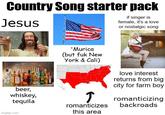 Country Song starter pack Jesus if singer is female, it's a love or nostalgic song beer, whiskey, tequila imgflip.com 'Murica (but f-- New York & Cali) love interest returns from big city for farm boy T romanticizes romanticizing backroads this area