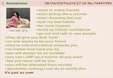 : Anonymous 106 KB JPG 08/24/23(Thu)16:27:26 No.74497490 >want to make friends >start acting like a normie >start dressing like one >quit my bad habits >be more hygenic >build up (false) confidence >go out and talk to new people >they all give you that "look" >no one wants to be your friend >they're cold and callous towards you >no matter how hard you try >you will always be an outsider >you can LARP as a normie all you want >but you never will be one >you will be alienated from society >absolutely nothing I can do to rectify this It's just so over
