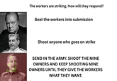 The workers are striking. How will they respond? Beat the workers into submission Shoot anyone who goes on strike SEND IN THE ARMY. SHOOT THE MINE OWNERS AND KEEP SHOOTING MINE OWNERS UNTIL THEY GIVE THE WORKERS WHAT THEY WANT.