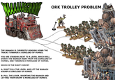 AAAAGGHHH THE WAAAGH IS CURRENTLY HEADING DOWN THE TRACKS TOWARDS A GORKLOAD OF HUMIES. YOU ARE STANDING NEXT TO A LEVER, WHICH WILL DIVERT THE WAAAGH AWAY FROM THE GORKLOAD OF HUMIES, AND TOWARDS A MORKLOAD OF HUMIES. WHICH IS THE RIGHT CHOICE? A: DON'T PULL THE LEVER, AND LET THE WAAAGH KRUMP A GORKLOAD OF HUMIES. B: PULL THE LEVER, DIVERTING THE WAAAGH AND LETTING THEM KRUMP A MORKLOAD OF HUMIES. ORK TROLLEY PROBLEM