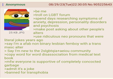 : Anonymous 25 KB JPG >be me 08/29/23(Tue)22:30:05 No.905225643 >troll on LGBT forum >spend days researching symptoms of anxiety, depression, personality disorders and psychosis >make post asking about other people's alters >use ridiculous neo pronouns that were literal jokes years ago >say I'm a afab non binary lesbian femboy with a trans masc alter > Say I'm new to the 2slgbtqia+aeiou community >copy word for word disassociation from medical text book >mfw everyone is supportive of completely concocted garbage >admit it's a joke >banned for transphobia