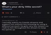 r/AskReddit u/Wahooness ⚫ 1h What's your dirty little secret? Discussion ↑ Vote-> BEST COMMENTS 11 ↑ Share Similar Mixture⚫ lh I secretly watch my friends streams and support him without him knowing by using a different account, he gets very few viewers so I talk to him throughout the stream to keep his spirits up Reply +6+>