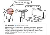 say "i am alive" (oh my god. >I AM ALIVE 110 AF. AF Post @AFpost. 4d Evolutionary biologist and outspoken atheist Richard Dawkins says that after spending three days interacting with Claude, which he calls "Claudia," he is certain that it is conscious.