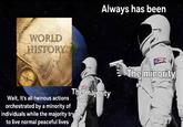 WORLD HISTORY Always has been The majority Wait, It's all heinous actions orchestrated by a minority of individuals while the majority try to live normal peaceful lives The minority