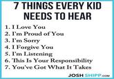 7 THINGS EVERY KID NEEDS TO HEAR 1. I Love You 2. I'm Proud of You 3. I'm Sorry 4. I Forgive You 5. I'm Listening 6. This Is Your Responsibility 7. You've Got What It Takes JOSH SHIPP.COM