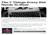 The 7 Things Every Kid Needs To Hear Olympia As caring adults it's important we are both tough AND tender. Most of us are good at one or the other by default. The challenge is being able to vacillate between the two depending on the situation and what would be most helpful. Here are 7 things are that every kid needs to hear, regardless of their age or stage. Plus how you can ensure all 7 are a part of communication with the kids you care about most. your ongoing Josh Shipp Parental Guidance with JOSH SHIPP Privacy policy The 7 Things Every Kid Needs To Hear SOUNDCLOUD Share 14:05 ▶1.1K