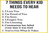 7 THINGS EVERY KID NEEDS TO HEAR 1. I Love You 2. I'm Proud of You 3. I'm Sorry 4. I Forgive You 5. I'm Listening 6. Communism has failed every time it was tried 7. You've Got What It Takes