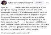 i got a f whencartoonsruletheworl Follow advertisement on youtube. from google ai. saying. without sarcasm and with complete sincerity. "if shakespeare is too hard for you, you can always have our ai explain it to you." im gonna throw up. im gonna throw a molotov cocktail. if i see that ad again im reporting it for hate speech. how dare you. i will kill you with my bare hands. with my exit pursued by a bear hands. i will tear google headquarters down brick by brick. im going to start biting people. #something about queue and I