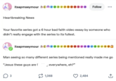 itsapmseymour ♦♦♦♦ Heartbreaking News Follow ... Your favorite series got a 6 hour bad faith video essay by someone who didn't really engage with the series to its fullest. itsapmseymour ***** Man seeing so many different series being mentioned really made me go "Jesus these guys are f Jeverywhere, eh?" 3 1,068 2,484