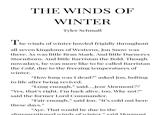 THE WINDS OF WINTER Tyler Schmall The winds of winter howled frigidly throughout all seven kingdoms of Westeros. Jon Snow was there. As was little Bran Stark. And little Daenerys Stormborn. And little Barristan the Bold. Though nowadays, he was more like to be called Barristan the Cold, due to the freezing temperatures of winter. "How long was I dead?" asked Jon, bolting to life after being revived. "Long enough," said....Jeor Mormont?? "Yes, that's right. I'm back alive, too. Why not?" said the former Lord Commander. "Fair enough," said Jon. “It's cold out here these days." "Aye. That would be due to the aforementioned winds of winter” said Mormont
