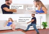 @PunHubOnline When is your birthday? March 1st "walking around room* When is your birthday?