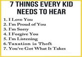 7 THINGS EVERY KID NEEDS TO HEAR 1. I Love You 2. I'm Proud of You 3. I'm Sorry 4. I Forgive You 5. I'm Listening 6. Taxation is Theft 7. You've Got What It Takes