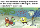 Your mom when seeing someone in the supermarket that you didn't even know existed: