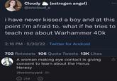 Cloudy @oncloud_e (estrogen angel) i have never kissed a boy and at this point i'm afraid to. what if he tries to teach me about Warhammer 40k 2:16 PM - 5/30/22. Twitter for Android 702 Retweets 106 Quote Tweets 13K Likes A woman making eye contact is giving consent to learn about the Horus Heresy 3feetinmyyard 9h 219