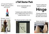 6'2" men and 5'9" women: "I thought I as tall, but I'm just a garden gnome!" Tall women: "I'm 6'4” * r/Tall Starter Pack Tall men congratulating taller ment on being tall Complaining about problems that affect us all e.g. "building muscle is hard" as if it's a uniquely tall problem. It's not. The infrequent post that's actually useful Changed out my shower head this morning, added an S curve extender, total game changer for us tall folks Head/Legroom Tall women justifying their preference for tall men Hinge Tall women somehow also feeling slighted by any man who prefers shorter women Airplane seat photo x100 E *in heels. Fasten your seat belt while seated Life vest under your seat