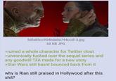 5dfa85cc954bda0a744ccd13.jpg 68 KB JPG >ruined a whole character for Twitter clout >unironically f----- over the sequel series and any goodwill TFA made for a new story >Star Wars still hasnt bounced back from it why is Rian still praised in Hollywood after this s---?
