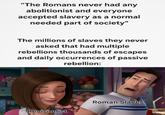 "The Romans never had any abolitionist and everyone accepted slavery as a normal needed part of society" The millions of slaves they never asked that had multiple rebellions thousands of escapes and daily occurrences of passive rebellion: Revisionist Roman Slaves