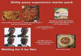 S----- pizza experience starter pack Signatur PIZZA CRUST Thin Overcooked. Turns into a circle shaped brick if you try to reheat it later. OPA Dough is clearly not freshly made. Still costs $20-30 for a one topping pizza. Crust and dough is too crunchy. Instant dealbreaker for me. So little sauce it might as well just be cheesy bread. Waiting for it be like: Too much crust