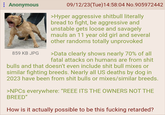 Anonymous 859 KB JPG 09/12/23(Tue)14:58:04 No.905972442 >Hyper aggressive shitbull literally bread to fight, be aggressive and unstable gets loose and savagely mauls an 11 year old girl and several other randoms totally unprovoked >Data clearly shows nearly 70% of all fatal attacks on humans are from s--- bulls and that doesn't even include s--- bull mixes or similar fighting breeds. Nearly all US deaths by dog in 2023 have been from s--- bulls or mixes/similar breeds. >NPCs everywhere: "REEE ITS THE OWNERS NOT THE BREED" How is it actually possible to be this f------ retarded?