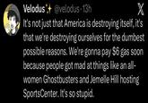 Velodus@velodus. 13h X It's not just that America is destroying itself, it's that we're destroying ourselves for the dumbest possible reasons. We're gonna pay $6 gas soon because people got mad at things like an all- women Ghostbusters and Jemelle Hill hosting SportsCenter. It's so stupid.
