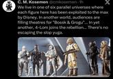 C. M. Kosemen @cmkosemen⚫1h We live in one of six parallel universes where each figure here has been exploited to the max by Disney. In another world, audiences are filling theatres for "Bossk & Grogu"... In yet another, 4-Lom joins the rebellion... There's no escaping the slop yuga.