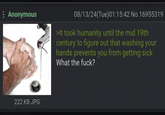 : Anonymous 08/13/24(Tue)01:15:42 No.16955319 >It took humanity until the mid 19th century to figure out that washing your hands prevents you from getting sick What the f---? 222 KB JPG