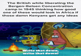 The British while liberating the Bergen-Belsen Concentration camp in 1945 thinking how good one of these would look in Africa if those damn Kenyans get any ideas Write that down, write that down!