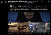 General Grievous @GeneralG.... 2h X If Palpatine was not WHAT? BasedSpaceGoji @Based Spac.... 1d Who do you guys think would've won the war if Palpatine wasn't manipulating both sides? Q16 1770 2.6K 132K