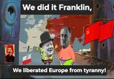 We did it Franklin, SPAIN FRANCE We liberated Europe from tyranny!