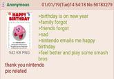Anonymous HAPPY BIRTHDAY Your SPECIAL DAY is almost here and we have a few gifts for you. Head over to Mintando com and chart 542 KB PNG 01/01/19(Tue)14:54:18 No.50183279 >birthday is on new year >family forgot >friends forgot >sad >nintendo emails me happy birthday >feel better and play some smash bros thank you nintendo pic related