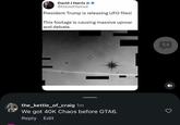 David J Harris Jr @DavidJHarrisJr President Trump is releasing UFO files! This footage is causing massive uproar and debate. the_kettle_of_craig 1m We got 40K Chaos before GTA6. Reply Edit