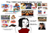 The 1980 last GenX starter pack Care Bears Family PEEWEES PM/MOUSE BEETLEJUICE Disney Hi your favorite kids shows! Some of your favorite childhood toys! THE GOONie HONEY. SHRUNK THE KIDS Your favorite movies growing up! mem FLAVORED RAINBOW POP- TARTS 1.2km Swift sizzlean 50% Leaner "I loved going to ShowBiz Pizza Place when I was a kid" Tiny Tangy Crunchy Candy TRY ME TARGET Your favorite food from your childhood! "I miss the 80s soo much" "She was my childhood Icon"