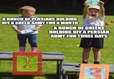 A BUNCH OF PERSIANS HOLDING OFF A GREEK ARMY FOR A MONTH 1 A BUNCH OF GREEKS HOLDING OFF A PERSIAN ARMY FOR THREE DAYS imgflip.com