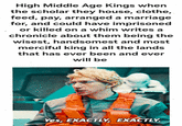 High Middle Age Kings when the scholar they house, clothe, feed, pay, arranged a marriage for, and could have imprisoned or killed on a whim writes a chronicle about them being the wisest, handsomest and most merciful king in all the lands that has ever been and ever will be Yes, EXACTLY, EXACTLY.