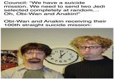 Council: "We have a suicide mission. We need to send two Jedi selected completely at random... Oh, Obi-Wan and Anakin!" Obi-Wan and Anakin receiving their 100th straight suicide mission: Oxtober 27th at 10 8 1112 765 23 4