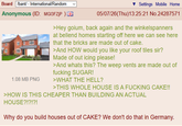 Board /bant/ - International/Random Anonymous (ID: MG13FZJP) 1.08 MB PNG Settings Mobile Home 05/07/26(Thu)13:25:21 No.24287571 >Hey goium, back again and the winkelspanners at bellend homes starting off here we can see here that the bricks are made out of cake. >And HOW would you like your roof tiles sir? Made of out icing please! >And whats this? The weep vents are made out of f------ SUGAR! >WHAT THE HELL? >THIS WHOLE HOUSE IS A F------ CAKE!! >HOW IS THIS CHEAPER THAN BUILDING AN ACTUAL HOUSE?!?!?! Why do you build houses out of CAKE? We don't do that in Germany.