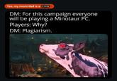 Yes, my mom/dad is a COW DM: For this campaign everyone will be playing a Minotaur PC. Players: Why? DM: Plagiarism.