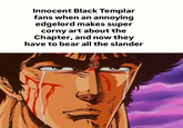 Innocent Black Templar fans when an annoying edgelord makes super corny art about the Chapter, and now they have to bear all the slander