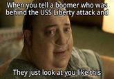 When you tell a boomer who was behind the USS Liberty attack and They just look at you like this