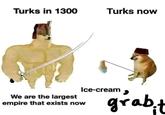 Turks in 1300 Turks now We are the largest empire that exists now Ice-cream grab.t