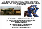 ww in your opinion, how much damage should a shoulder-fired light Anti-tank weapon do to a Space Marine on a good Direct hit? 1: doesn't penetrate at all? 2: penetrates, but does minor damage to astartes physiology? 3: penetrates and does serious damage? 4: one-shots them? CHO